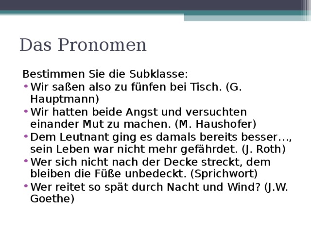 Das Pronomen Bestimmen Sie die Subklasse: Wir saßen also zu fünfen bei Tisch. (G. Hauptmann) Wir hatten beide Angst und versuchten einander Mut zu machen. (M. Haushofer) Dem Leutnant ging es damals bereits besser…, sein Leben war nicht mehr gefährdet. (J. Roth) Wer sich nicht nach der Decke streckt, dem bleiben die Füße unbedeckt. (Sprichwort) Wer reitet so spät durch Nacht und Wind? (J.W. Goethe) 