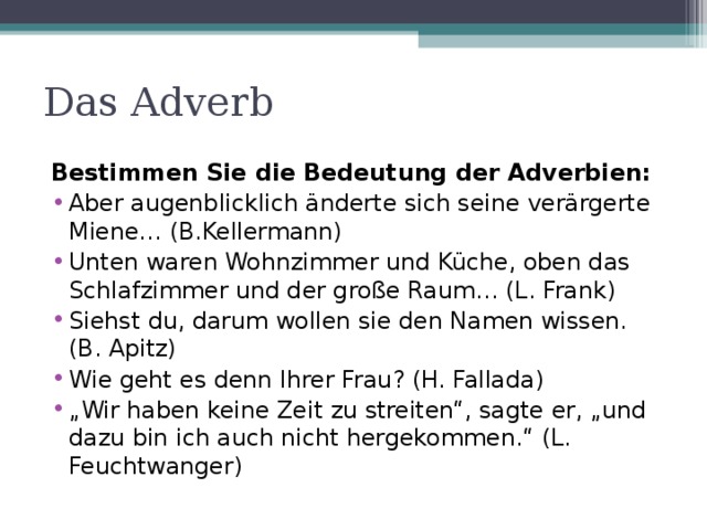 Das Adverb Bestimmen Sie die Bedeutung der Adverbien: Aber augenblicklich änderte sich seine verärgerte Miene… (B.Kellermann) Unten waren Wohnzimmer und Küche, oben das Schlafzimmer und der große Raum… (L. Frank) Siehst du, darum wollen sie den Namen wissen. (B. Apitz) Wie geht es denn Ihrer Frau ? (H. Fallada) „ Wir haben keine Zeit zu streiten“, sagte er, „und dazu bin ich auch nicht hergekommen.“ (L. Feuchtwanger) 