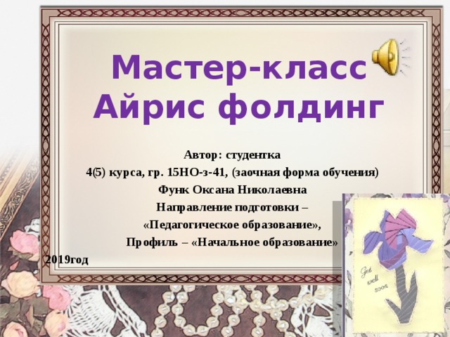 Мастер-класс  Айрис фолдинг Автор: студентка 4(5) курса, гр. 15НО-з-41, (заочная форма обучения) Функ Оксана Николаевна Направление подготовки – «Педагогическое образование», Профиль – «Начальное образование» 2019год 