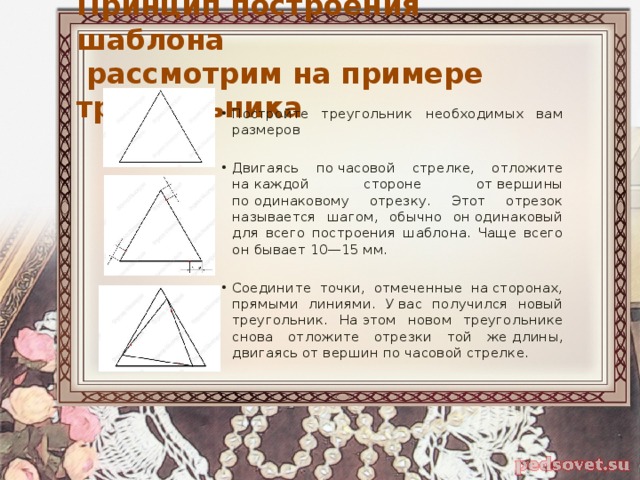Принцип построения шаблона  рассмотрим на примере треугольника Постройте треугольник необходимых вам размеров Двигаясь по часовой стрелке, отложите на каждой стороне от вершины по одинаковому отрезку. Этот отрезок называется шагом, обычно он одинаковый для всего построения шаблона. Чаще всего он бывает 10—15 мм. Соедините точки, отмеченные на сторонах, прямыми линиями. У вас получился новый треугольник. На этом новом треугольнике снова отложите отрезки той же длины, двигаясь от вершин по часовой стрелке. 