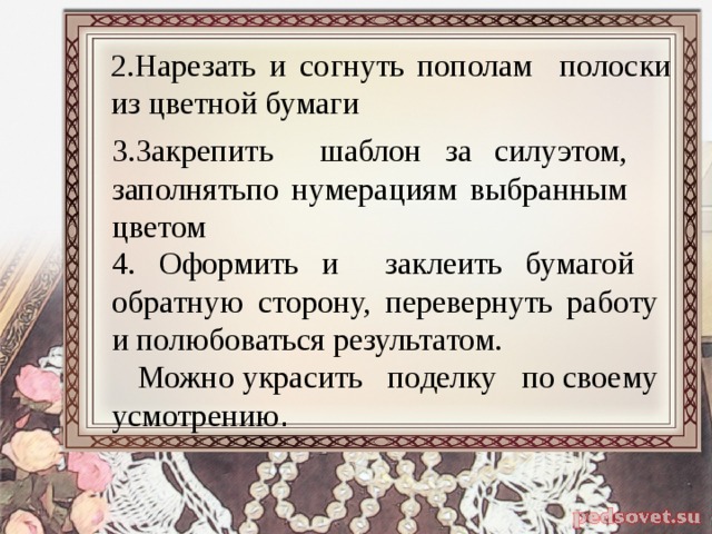 2.Нарезать и согнуть пополам полоски из цветной бумаги 3.Закрепить шаблон за силуэтом, заполнятьпо нумерациям выбранным цветом 4. Оформить и заклеить бумагой обратную сторону, перевернуть работу и полюбоваться результатом.  Можно украсить поделку по своему усмотрению . 