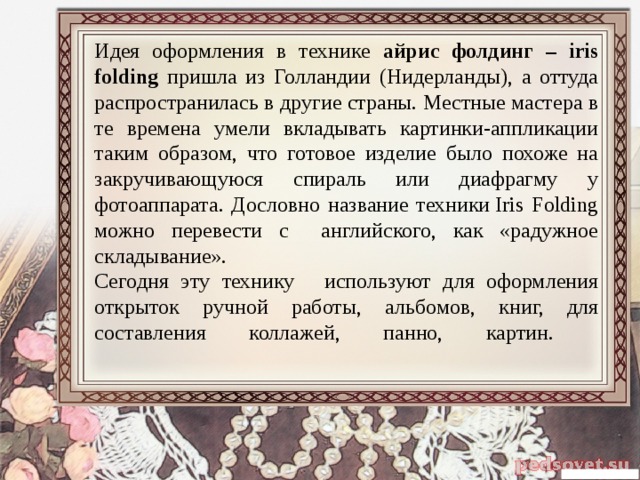 Идея оформления в технике айрис фолдинг – iris folding пришла из Голландии (Нидерланды), а оттуда распространилась в другие страны. Местные мастера в те времена умели вкладывать картинки-аппликации таким образом, что готовое изделие было похоже на закручивающуюся спираль или диафрагму у фотоаппарата. Дословно название техники Iris Folding можно перевести с английского, как «радужное складывание».  Сегодня эту технику   используют для оформления открыток ручной работы, альбомов, книг, для составления коллажей, панно, картин.    