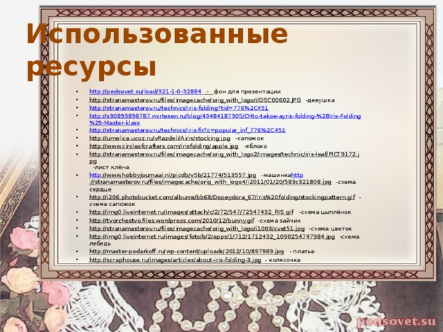 Использованные ресурсы http://pedsovet.su/load/321-1-0-32884 - фон для презентации http://stranamasterov.ru/files/imagecache/orig_with_logo/i/DSC00602.JPG -девушка http://stranamasterov.ru/technics/iris-folding?tid=776%2C451 http://s30893898787.mirtesen.ru/blog/43484187305/CHto-takoe-ayris-folding-%28Iris-Folding%29-Master-klass http://stranamasterov.ru/technics/iris-fir?c=popular_inf_776%2C451 http://umelica.ucoz.ru/vRazdeli/Airis/stocking.jpg -сапожок http://www.circleofcrafters.com/irisfolding/apple.jpg -яблоко http://stranamasterov.ru/files/imagecache/orig_with_logo2/images/technic/iris-leaf/PICT9172.jpg -лист клёна http ://www.hobbyjournaal.nl/picdb/v5b/21774/513557.jpg -машинка http ://stranamasterov.ru/files/imagecache/orig_with_logo4/i2011/01/20/583c321808.jpg -схема сердце http://i206.photobucket.com/albums/bb68/Dopeydora_67/Iris%20folding/stockingpattern.gif - схема сапожок http://img0.liveinternet.ru/images/attach/c/2/72/547/72547432_RIS.gif -схема цыплёнок http://tvorchestvo.files.wordpress.com/2010/12/bunny.gif -схема зайчик http://stranamasterov.ru/files/imagecache/orig_with_logo/i1003/cvet51.jpg -схема цветок http://img0.liveinternet.ru/images/foto/b/2/apps/1/712/1712432_1090254747984.jpg -схема лебедь http://master-podarkoff.ru/wp-content/uploads/2012/10/897989.jpg - платье http://scraphouse.ru/images/articles/about-iris-folding-3.jpg - колясочка 