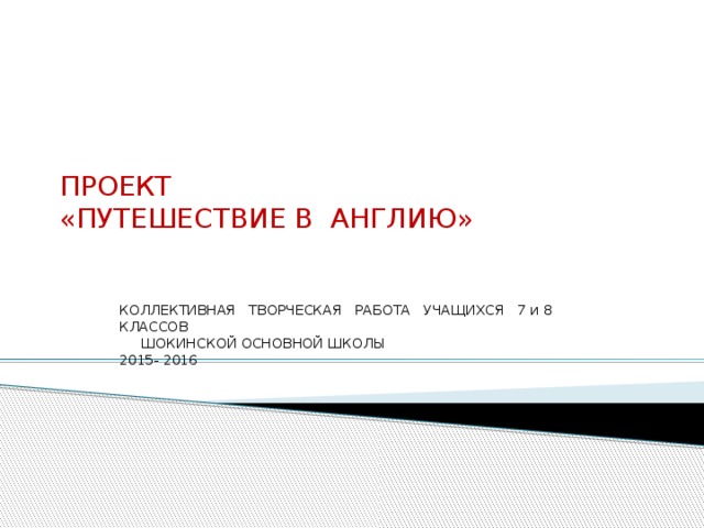 ПРОЕКТ  « ПУТЕШЕСТВИЕ В АНГЛИЮ » КОЛЛЕКТИВНАЯ ТВОРЧЕСКАЯ РАБОТА УЧАЩИХСЯ 7 и 8 КЛАССОВ  ШОКИНСКОЙ ОСНОВНОЙ ШКОЛЫ 2015- 2016 