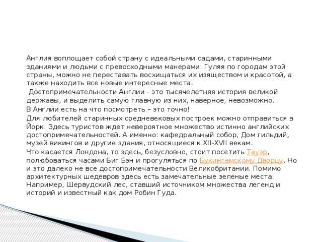   Англия воплощает собой страну с идеальными садами, старинными зданиями и людьми с превосходными манерами. Гуляя по городам этой страны, можно не переставать восхищаться их изяществом и красотой, а также находить все новые интересные места.    Достопримечательности Англии - это тысячелетняя история великой державы, и выделить самую главную из них, наверное, невозможно.   В Англии есть на что посмотреть – это точно!   Для любителей старинных средневековых построек можно отправиться в Йорк. Здесь туристов ждет невероятное множество истинно английских достопримечательностей. А именно: кафедральный собор, Дом гильдий, музей викингов и другие здания, относящиеся к XII-XVII векам.   Что касается Лондона, то здесь, безусловно, стоит посетить  Тауэр , полюбоваться часами Биг Бэн и прогуляться по  Букингемскому Дворцу . Но и это далеко не все достопримечательности Великобритании. Помимо архитектурных шедевров здесь есть замечательные зеленые места. Например, Шервудский лес, ставший источником множества легенд и историй и известный как дом Робин Гуда.   