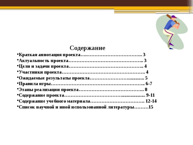 Содержание Краткая аннотация проекта….…………………………….. 3 Актуальность проекта……………………………………….. 3 Цели и задачи проекта……………………………………….. 4 Участники проекта……………………………………………. 4 Ожидаемые результаты проекта……………………............. 5 Правила игры………………………………………………….. 6-7 Этапы реализации проекта………………………………….. 8 Содержание проекта………………………………................... 9-11 Содержание учебного материала……………………………. 12-14 Список научной и иной использованной литературы………15 