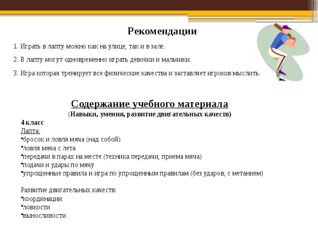 Рекомендации 1. Играть в лапту можно как на улице, так и в зале. 2. В лапту могут одновременно играть девочки и мальчики. 3. Игра которая тренирует все физические качества и заставляет игроков мыслить.  Содержание учебного материала  ( Навыки, умения, развитие двигательных качеств) 4 класс Лапта: бросок и ловля мяча (над собой) ловля мяча с лета передачи в парах на месте (техника передачи, приема мяча) подачи и удары по мячу упрощенные правила и игра по упрощенным правилам (без ударов, с метанием)  Развитие двигательных качеств: координации ловкости выносливости 