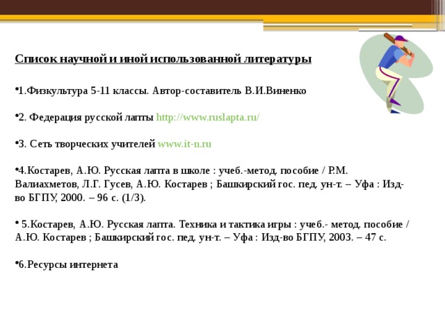 Список научной и иной использованной литературы 1.Физкультура 5-11 классы. Автор-составитель В.И.Виненко 2. Федерация русской лапты http://www.ruslapta.ru/  3. Сеть творческих учителей www.it-n.ru  4.Костарев, А.Ю. Русская лапта в школе : учеб.-метод. пособие / P.M. Валиахметов, Л.Г. Гусев, А.Ю. Костарев ; Башкирский гос. пед. ун-т. – Уфа : Изд-во БГПУ, 2000. – 96 с. (1/3).  5.Костарев, А.Ю. Русская лапта. Техника и тактика игры : учеб.- метод. пособие / А.Ю. Костарев ; Башкирский гос. пед. ун-т. – Уфа : Изд-во БГПУ, 2003. – 47 с. 6.Ресурсы интернета 