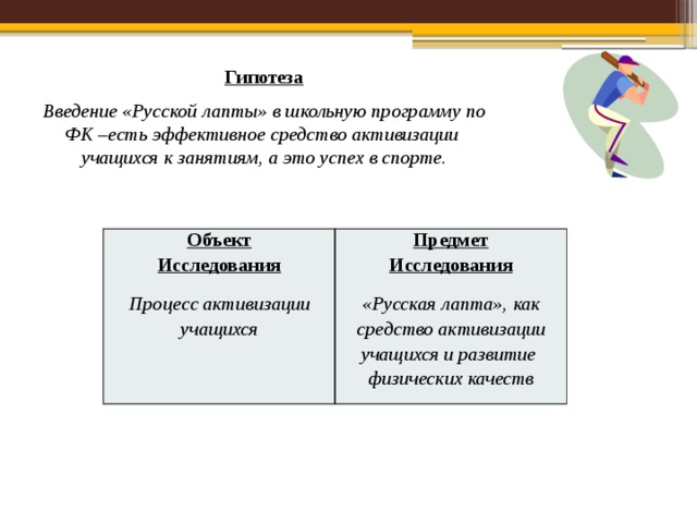 Гипотеза Введение «Русской лапты» в школьную программу по ФК –есть эффективное средство активизации учащихся к занятиям, а это успех в спорте. Объект Исследования Предмет Исследования Процесс активизации учащихся «Русская лапта», как средство активизации учащихся и развитие физических качеств 