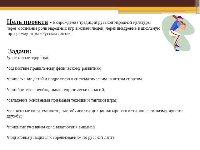 Цель проекта  - Возрождение традиций русской народной культуры через осознание роли народных игр в жизни людей, через внедрение в школьную  программу игры «Русская лапта» .  Задачи: укрепление здоровья; содействие правильному физическому развитию; привлечение детей и подростков к систематическим занятиям спортом; приобретение необходимых теоретических знаний; овладение основными приёмами техники и тактики игры; воспитание воли, смелости, настойчивости, дисциплинированности, коллективизма, чувства дружбы; привитие ученикам организаторских навыков; подготовка учащихся к соревнованиям по русской лапте. 