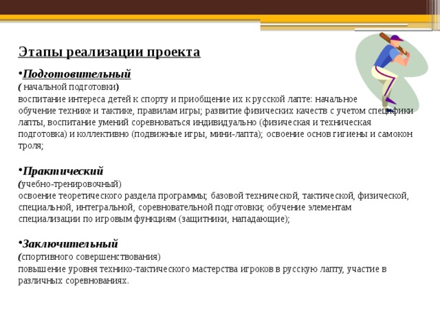 Этапы реализации проекта Подготовительный ( начальной подготовки ) воспитание интереса детей к спорту и приобщение их к русской лапте: начальное обуче­ние технике и тактике, правилам игры; развитие физических качеств с учетом специфики лапты, воспитание умений соревноваться инди­видуально (физическая и техническая подготовка) и коллективно (подвижные игры, мини-лапта); освоение основ гигиены и самокон­троля; Практический ( учебно-тренировочный) освоение теоретичес­кого раздела программы; базовой технической, тактической, физи­ческой, специальной, интегральной, соревновательной подготовки; обучение элементам специализации по игровым функциям (защитни­ки, нападающие); Заключительный ( спортивного совершенствования) повышение уровня технико-тактического мастерства игроков в русскую лапту, участие в различных соревнованиях. 
