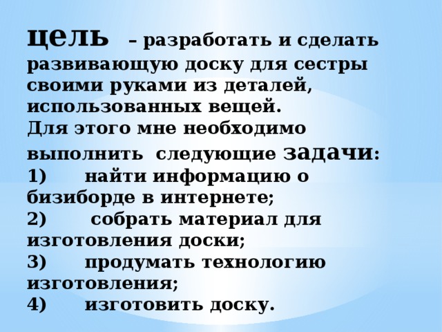 цель   – разработать и сделать развивающую доску для сестры своими руками из деталей, использованных вещей.  Для этого мне необходимо выполнить следующие задачи :  1) найти информацию о бизиборде в интернете;  2) собрать материал для изготовления доски;  3) продумать технологию изготовления;  4) изготовить доску.   