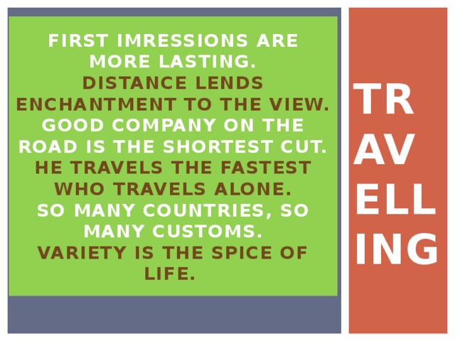 TRAVELLING FIRST IMRESSIONS ARE MORE LASTING.  Distance lends enchantment to the view.  Good company on the road is the shortest cut.  He travels the fastest who travels alone.  So many countries, so many customs.  Variety is the spice of life. 