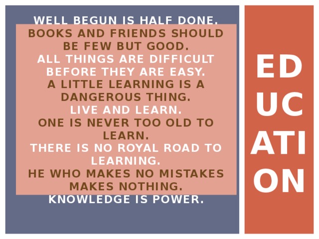 EDUCATION WELL BEGUN IS HALF DONE.  BOOKS AND FRIENDS SHOULD BE FEW BUT GOOD.  ALL THINGS ARE DIFFICULT BEFORE THEY ARE EASY.  A LITTLE LEARNING IS A DANGEROUS THING.  LIVE AND LEARN.  ONE IS NEVER TOO OLD TO LEARN.  THERE IS NO ROYAL ROAD TO LEARNING.  HE WHO MAKES NO MISTAKES MAKES NOTHING.  KNOWLEDGE IS POWER. 