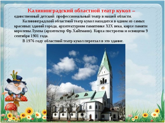 Калининградский областной театр кукол – единственный детский профессиональный театр в нашей области.  Калининградский областной театр кукол находится в одном из самых красивых зданий города, архитектурном памятнике ХIX века, кирхе памяти королевы Луизы (архитектор Фр.Хайтманн). Кирха построена и освящена 9 сентября 1901 года.  В 1976 году областной театр кукол переехал в это здание. 