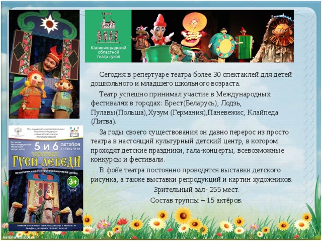  Сегодня в репертуаре театра более 30 спектаклей для детей дошкольного и младшего школьного возраста.  Театр успешно принимал участие в Международных фестивалях в городах: Брест(Беларусь), Лодзь, Пулавы(Польша),Хузум (Германия),Паневежис, Клайпеда (Литва).  За годы своего существования он давно перерос из просто театра в настоящий культурный детский центр, в котором проходят детские праздники, гала-концерты, всевозможные конкурсы и фестивали.  В фойе театра постоянно проводятся выставки детского рисунка, а также выставки репродукций и картин художников. Зрительный зал- 255 мест. Состав труппы – 15 актёров. 