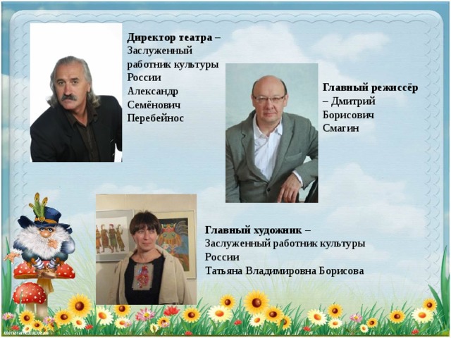 Директор театра – Заслуженный работник культуры России Александр Семёнович Перебейнос Главный режиссёр – Дмитрий Борисович Смагин Главный художник – Заслуженный работник культуры России Татьяна Владимировна Борисова 
