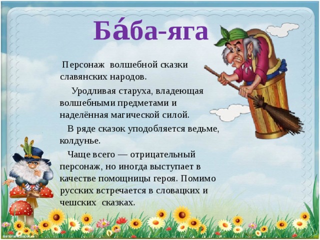 Ба́ба-яга  Персонаж волшебной сказки славянских народов.  Уродливая старуха, владеющая волшебными предметами и наделённая магической силой.  В ряде сказок уподобляется ведьме, колдунье.  Чаще всего — отрицательный персонаж, но иногда выступает в качестве помощницы героя. Помимо русских встречается в словацких и чешских сказках. 