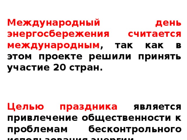  Международный день энергосбережения считается международным , так как в этом проекте решили принять участие 20 стран.   Целью праздника является привлечение общественности к проблемам бесконтрольного использования энергии.  