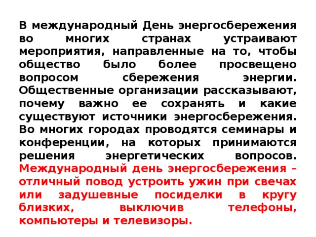 В международный День энергосбережения во многих странах устраивают мероприятия, направленные на то, чтобы общество было более просвещено вопросом сбережения энергии. Общественные организации рассказывают, почему важно ее сохранять и какие существуют источники энергосбережения. Во многих городах проводятся семинары и конференции, на которых принимаются решения энергетических вопросов.  Международный день энергосбережения – отличный повод устроить ужин при свечах или задушевные посиделки в кругу близких, выключив телефоны, компьютеры и телевизоры.  