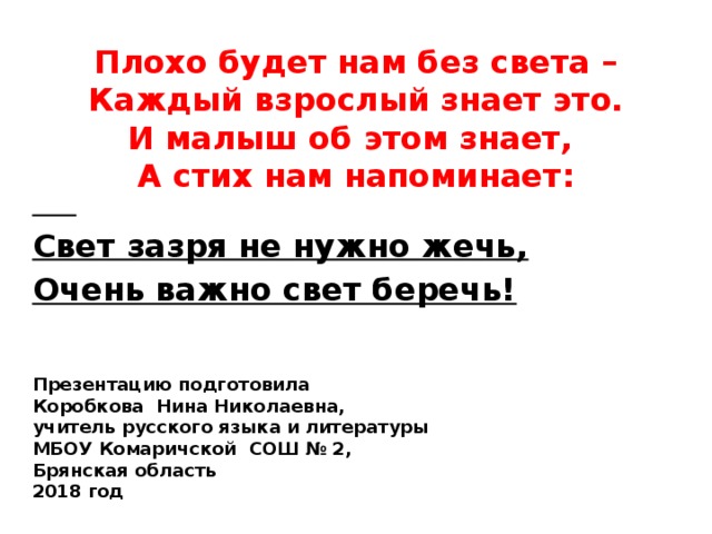    Свет зазря не нужно жечь, Очень важно свет беречь! Плохо будет нам без света –  Каждый взрослый знает это.  И малыш об этом знает,  А стих нам напоминает:            Презентацию подготовила Коробкова Нина Николаевна, учитель русского языка и литературы МБОУ Комаричской СОШ № 2, Брянская область 2018 год 