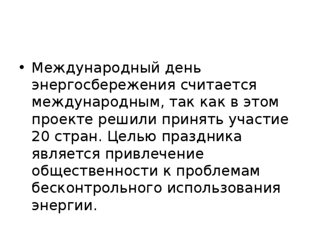 Международный день энергосбережения считается международным, так как в этом проекте решили принять участие 20 стран. Целью праздника является привлечение общественности к проблемам бесконтрольного использования энергии. 