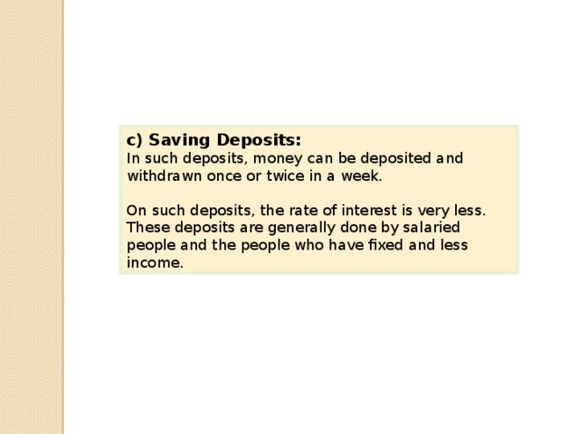 c) Saving Deposits: In such deposits, money can be deposited and withdrawn once or twice in a week. On such deposits, the rate of interest is very less. These deposits are generally done by salaried people and the people who have fixed and less income. 