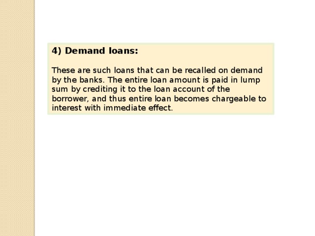4) Demand loans: These are such loans that can be recalled on demand by the banks. The entire loan amount is paid in lump sum by crediting it to the loan account of the borrower, and thus entire loan becomes chargeable to interest with immediate effect. 