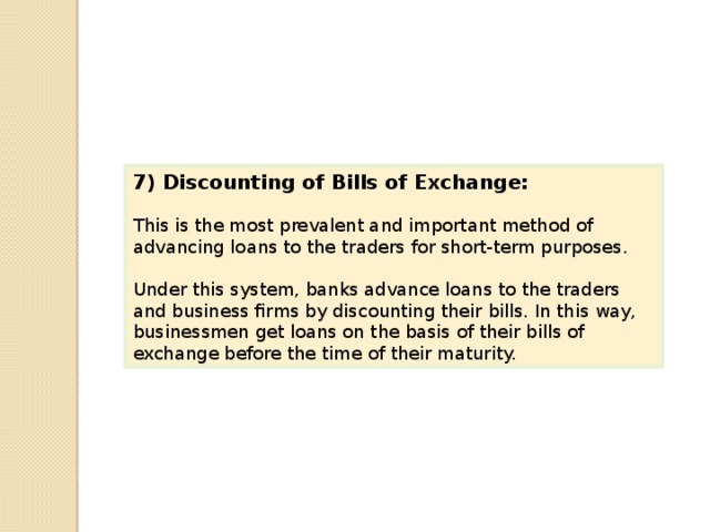 7) Discounting of Bills of Exchange: This is the most prevalent and important method of advancing loans to the traders for short-term purposes. Under this system, banks advance loans to the traders and business firms by discounting their bills. In this way, businessmen get loans on the basis of their bills of exchange before the time of their maturity. 