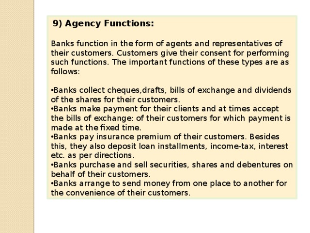  9)  Agency Functions: Banks function in the form of agents and representatives of their customers. Customers give their consent for performing such functions. The important functions of these types are as follows: Banks collect cheques,drafts, bills of exchange and dividends of the shares for their customers. Banks make payment for their clients and at times accept the bills of exchange: of their cus­tomers for which payment is made at the fixed time. Banks pay insurance premium of their customers. Besides this, they also deposit loan installments, income-tax, interest etc. as per directions. Banks purchase and sell securities, shares and debentures on behalf of their customers. Banks arrange to send money from one place to another for the convenience of their customers. 