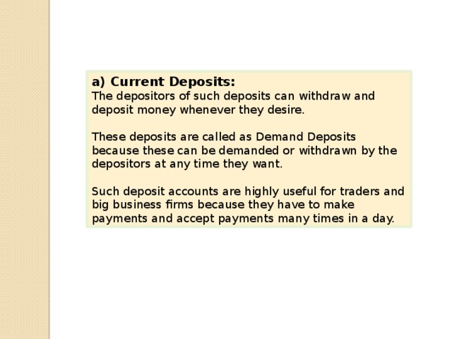 a) Current Deposits: The depositors of such deposits can withdraw and deposit money whenever they desire. These deposits are called as Demand Deposits because these can be demanded or withdrawn by the depositors at any time they want. Such deposit accounts are highly useful for traders and big business firms because they have to make payments and accept payments many times in a day. 