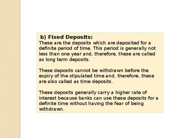   b) Fixed Deposits: These are the deposits which are deposited for a definite period of time. This period is generally not less than one year and, therefore, these are called as long term deposits. These deposits cannot be withdrawn before the expiry of the stipulated time and, therefore, these are also called as time deposits. These deposits generally carry a higher rate of interest because banks can use these deposits for a definite time without having the fear of being withdrawn. 