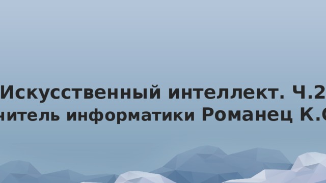 Искусственный интеллект. Ч.2 учитель информатики Романец К.С. 