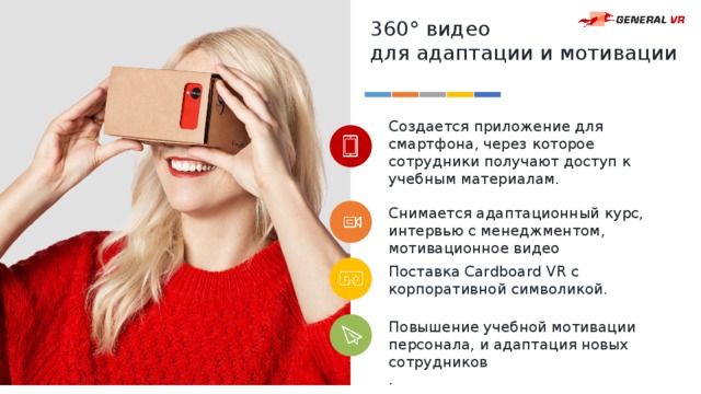 360° видео для адаптации и мотивации Создается приложение для смартфона, через которое сотрудники получают доступ к учебным материалам. Снимается адаптационный курс, интервью с менеджментом, мотивационное видео Поставка Cardboard VR с корпоративной символикой. Повышение учебной мотивации персонала, и адаптация новых сотрудников . 