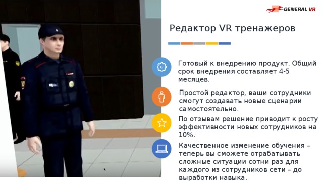 Редактор VR тренажеров Готовый к внедрению продукт. Общий срок внедрения составляет 4-5 месяцев. Простой редактор, ваши сотрудники смогут создавать новые сценарии самостоятельно. По отзывам решение приводит к росту эффективности новых сотрудников на 10%. Качественное изменение обучения – теперь вы сможете отрабатывать сложные ситуации сотни раз для каждого из сотрудников сети – до выработки навыка. 