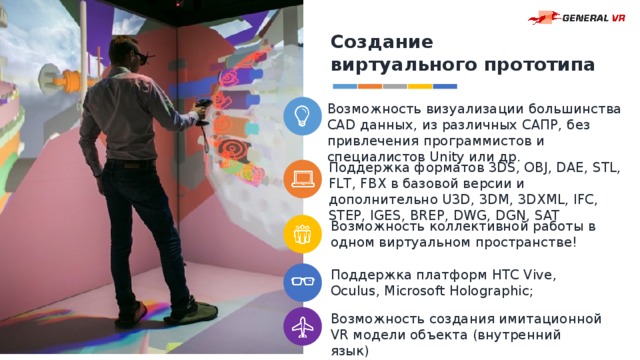 Создание виртуального прототипа Возможность визуализации большинства CAD данных, из различных САПР, без привлечения программистов и специалистов Unity или др. Поддержка форматов 3DS, OBJ, DAE, STL, FLT, FBX в базовой версии и дополнительно U3D, 3DM, 3DXML, IFC, STEP, IGES, BREP, DWG, DGN, SAT Возможность коллективной работы в одном виртуальном пространстве! Поддержка платформ HTC Vive, Oculus, Microsoft Holographic; Возможность создания имитационной VR модели объекта (внутренний язык) 