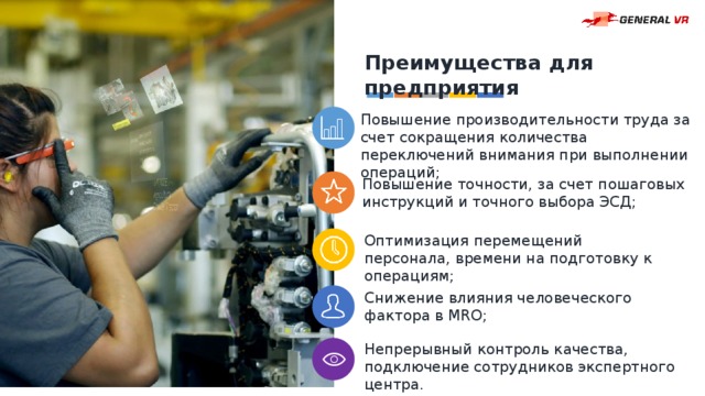 Преимущества для предприятия Повышение производительности труда за счет сокращения количества переключений внимания при выполнении операций; Повышение точности, за счет пошаговых инструкций и точного выбора ЭСД; Оптимизация перемещений персонала, времени на подготовку к операциям; Снижение влияния человеческого фактора в MRO; Непрерывный контроль качества, подключение сотрудников экспертного центра. 