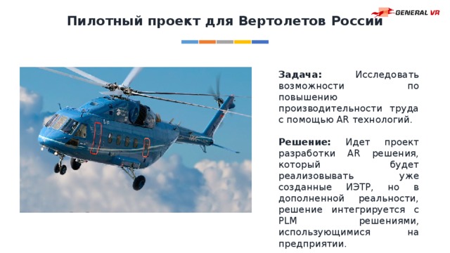 Пилотный проект для Вертолетов России Задача: Исследовать возможности по повышению производительности труда с помощью AR технологий. Решение: Идет проект разработки AR решения, который будет реализовывать уже созданные ИЭТР, но в дополненной реальности, решение интегрируется с PLM решениями, использующимися на предприятии. 