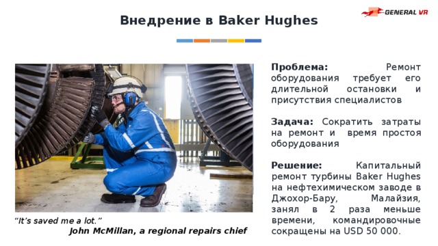 Внедрение в Baker Hughes Проблема: Ремонт оборудования требует его длительной остановки и присутствия специалистов Задача: Сократить затраты на ремонт и время простоя оборудования Решение: Капитальный ремонт турбины Baker Hughes на нефтехимическом заводе в Джохор-Бару, Малайзия, занял в 2 раза меньше времени, командировочные сокращены на USD 50 000. “ It’s saved me a lot.” John McMillan, a regional repairs chief 
