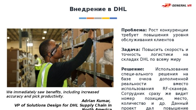 Внедрение в DHL Проблема: Рост конкуренции требует повышения уровня обслуживания клиентов Задача: Повысить скорость и точность логистики на складах DHL по всему миру Решение: Использование специ-ального решения на базе очков дополненной реальности вместо использования RF-сканера. Сотрудник сразу же видит номер позиции, место, количество и др. Данный проект дал повышение эффективности на 15%. We immediately saw benefits, including increased accuracy and pick productivity. Adrian Kumar, VP of Solutions Design for DHL Supply Chain in North America 