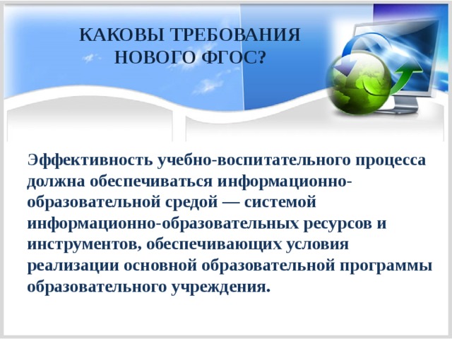 КАКОВЫ ТРЕБОВАНИЯ НОВОГО ФГОС?  Эффективность учебно-воспитательного процесса должна обеспечиваться информационно-образовательной средой — системой информационно-образовательных ресурсов и инструментов, обеспечивающих условия реализации основной образовательной программы образовательного учреждения. 