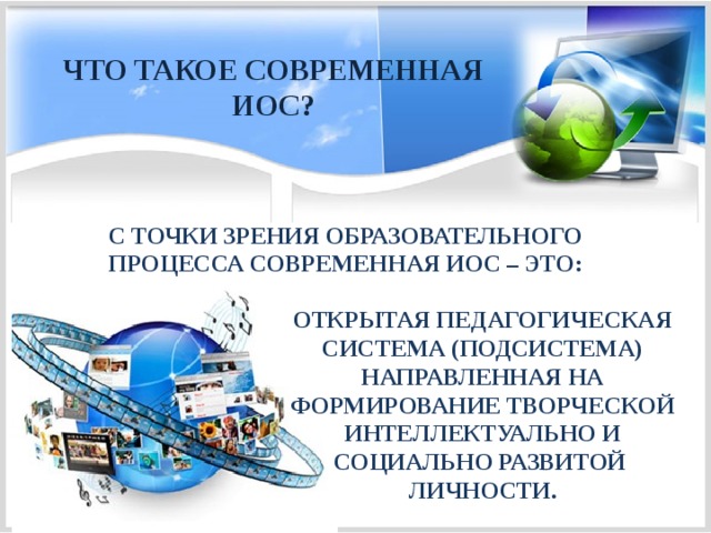 ЧТО ТАКОЕ СОВРЕМЕННАЯ ИОС? С ТОЧКИ ЗРЕНИЯ ОБРАЗОВАТЕЛЬНОГО ПРОЦЕССА СОВРЕМЕННАЯ ИОС – ЭТО:   ОТКРЫТАЯ ПЕДАГОГИЧЕСКАЯ СИСТЕМА (ПОДСИСТЕМА) НАПРАВЛЕННАЯ НА ФОРМИРОВАНИЕ ТВОРЧЕСКОЙ ИНТЕЛЛЕКТУАЛЬНО И СОЦИАЛЬНО РАЗВИТОЙ ЛИЧНОСТИ. 