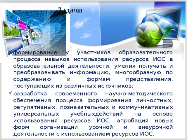 Задачи формирование у участников образовательного процесса навыков использования ресурсов ИОС в образовательной деятельности, умения получать и преобразовывать информацию, многообразную по содержанию и формам представления, поступающих из различных источников; разработка современного научно-методического обеспечения процесса формирования личностных, регулятивных, познавательных и коммуникативных универсальных учебныхдействий на основе использования ресурсов ИОС, апробация новых форм организации урочной и внеурочной деятельности с использованием ресурсов ИОС. 