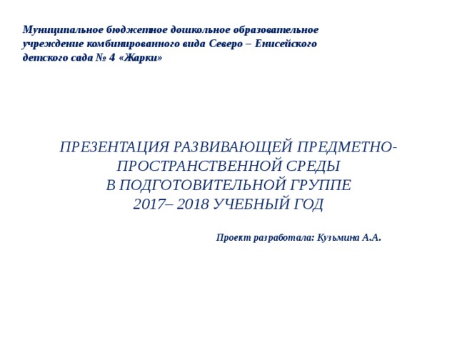 Муниципальное бюджетное дошкольное образовательное учреждение комбинированного вида Северо – Енисейского детского сада № 4 «Жарки» ПРЕЗЕНТАЦИЯ РАЗВИВАЮЩЕЙ ПРЕДМЕТНО-ПРОСТРАНСТВЕННОЙ СРЕДЫ В ПОДГОТОВИТЕЛЬНОЙ ГРУППЕ 2017– 2018 УЧЕБНЫЙ ГОД Проект разработала: Кузьмина А.А. 