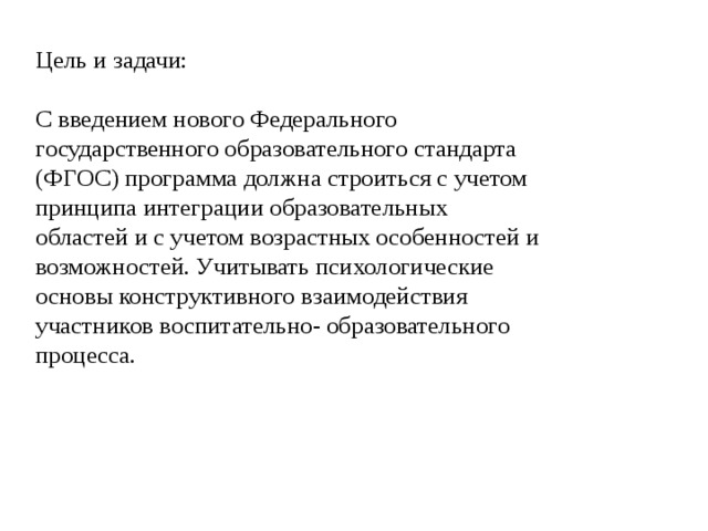 Цель и задачи: С введением нового Федерального государственного образовательного стандарта (ФГОС) программа должна строиться с учетом принципа интеграции образовательных областей и с учетом возрастных особенностей и возможностей. Учитывать психологические основы конструктивного взаимодействия участников воспитательно- образовательного процесса. 