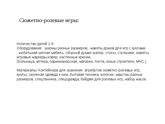 Сюжетно-ролевые игры: Количество детей 2-8. Оборудование: ширмы разных размеров, макеты домов для игр с куклами , мобильная мягкая мебель, сборный домик-шатер, столы, стульчики, макеты, игровые маркеры,ковер, настенные крючки, (больница, аптека, парикмахерская, магазин, почта, юные строители, МЧС.) Материалы: Контейнера для хранения атрибутов сюжетно-ролевых игр, куклы, сезонная одежда к ним, бытовая техника, коляски, маштны разных размеров, спецтехника, спецодежда, бейджи для ролевых игр, набор масок. 