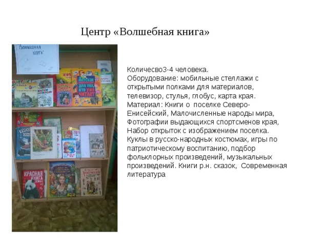 Центр «Волшебная книга» Количесво3-4 человека. Оборудование: мобильные стеллажи с открытыми полками для материалов, телевизор, стулья, глобус, карта края. Материал: Книги о поселке Северо-Енисейский, Малочисленные народы мира, Фотографии выдающихся спортсменов края, Набор открыток с изображением поселка. Куклы в русско-народных костюмах, игры по патриотическому воспитанию, подбор фольклорных произведений, музыкальных произведений. Книги р.н. сказок, Современная литература 