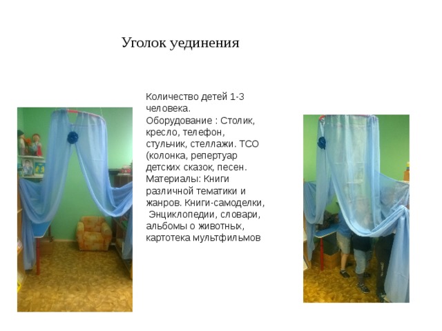 Уголок уединения Количество детей 1-3 человека. Оборудование : Столик, кресло, телефон, стульчик, стеллажи. ТСО (колонка, репертуар детских сказок, песен. Материалы: Книги различной тематики и жанров. Книги-самоделки,  Энциклопедии, словари, альбомы о животных, картотека мультфильмов 