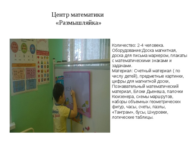Центр математики  «Размышляйка» Количество: 2-4 человека. Оборудование:Доска магнитная, доска для письма маркером, плакаты с математическими знаками и задачами. Материал: Счетный материал ( по числу детей), предметные картинки, цифры для магнитной доски, Познавательный математический материал, Блоки Дьенеша, палочки Кюизенера, схемы маршрутов, наборы объемных геометрических фигур, часы, счеты, пазлы, «Танграм», бусы, Шнуровки, логические таблицы. 