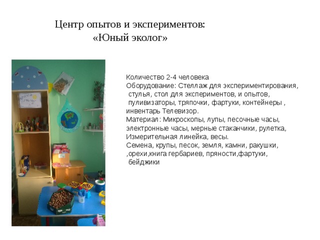 Центр опытов и экспериментов: «Юный эколог» Количество 2-4 человека Оборудование: Стеллаж для экспериментирования,  стулья, стол для экспериментов, и опытов,  пуливизаторы, тряпочки, фартуки, контейнеры , инвентарь Телевизор. Материал: Микроскопы, лупы, песочные часы, электронные часы, мерные стаканчики, рулетка, Измерительная линейка, весы. Семена, крупы, песок, земля, камни, ракушки, ,орехи,книга гербариев, пряности,фартуки,  бейджики 